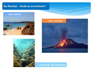 ‘
As Rochas - Onde se encontram?
….em vulcões
….nas praias
….no fundo de oceanos
 