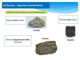 As Rochas - Algumas características
Existem rochas em que os seus minerais estão:
Minerais bem visíveis
Granito
Minerais não visíveis
BasaltoMinerais dispostos em folha
(Foliada)
Gnaisse
 