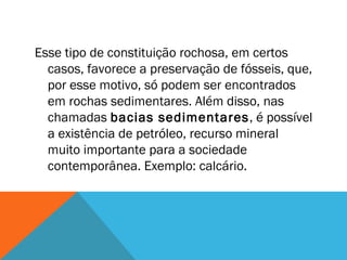 Esse tipo de constituição rochosa, em certos
casos, favorece a preservação de fósseis, que,
por esse motivo, só podem ser encontrados
em rochas sedimentares. Além disso, nas
chamadas bacias sedimentares, é possível
a existência de petróleo, recurso mineral
muito importante para a sociedade
contemporânea. Exemplo: calcário.
 