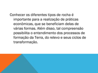 Conhecer os diferentes tipos de rocha é
importante para a realização de práticas
econômicas, que se beneficiam delas de
várias formas. Além disso, tal compreensão
possibilita o entendimento dos processos de
formação da Terra, do relevo e seus ciclos de
transformação.
 