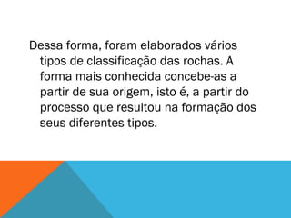 Dessa forma, foram elaborados vários
tipos de classificação das rochas. A
forma mais conhecida concebe-as a
partir de sua origem, isto é, a partir do
processo que resultou na formação dos
seus diferentes tipos.
 