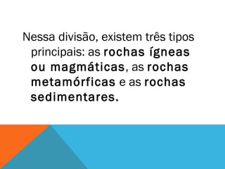 Nessa divisão, existem três tipos
principais: as rochas ígneas
ou magmáticas, as rochas
metamórficas e as rochas
sedimentares.
 