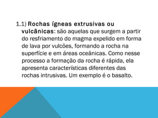 1.1) Rochas ígneas extrusivas ou
vulcânicas: são aquelas que surgem a partir
do resfriamento do magma expelido em forma
de lava por vulcões, formando a rocha na
superfície e em áreas oceânicas. Como nesse
processo a formação da rocha é rápida, ela
apresenta características diferentes das
rochas intrusivas. Um exemplo é o basalto.
 