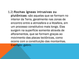 1.2) Rochas ígneas intrusivas ou
plutônicas: são aquelas que se formam no
interior da Terra, geralmente nas zonas de
encontro entre a atmosfera e a litosfera, em
um processo constitutivo mais longo. Elas
surgem na superfície somente através de
afloramentos, que se formam graças ao
movimento das placas tectônicas, como
ocorre com a constituição das montanhas.
Exemplo: gabro.
 
