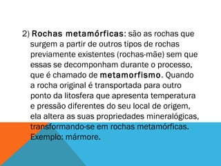 2) Rochas metamórficas: são as rochas que
surgem a partir de outros tipos de rochas
previamente existentes (rochas-mãe) sem que
essas se decomponham durante o processo,
que é chamado de metamorfismo. Quando
a rocha original é transportada para outro
ponto da litosfera que apresenta temperatura
e pressão diferentes do seu local de origem,
ela altera as suas propriedades mineralógicas,
transformando-se em rochas metamórficas.
Exemplo: mármore.
 