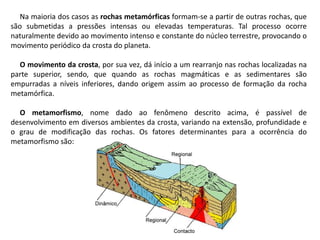 Na maioria dos casos as rochas metamórficas formam-se a partir de outras rochas, que
são submetidas a pressões intensas ou elevadas temperaturas. Tal processo ocorre
naturalmente devido ao movimento intenso e constante do núcleo terrestre, provocando o
movimento periódico da crosta do planeta.
O movimento da crosta, por sua vez, dá início a um rearranjo nas rochas localizadas na
parte superior, sendo, que quando as rochas magmáticas e as sedimentares são
empurradas a níveis inferiores, dando origem assim ao processo de formação da rocha
metamórfica.
O metamorfismo, nome dado ao fenômeno descrito acima, é passível de
desenvolvimento em diversos ambientes da crosta, variando na extensão, profundidade e
o grau de modificação das rochas. Os fatores determinantes para a ocorrência do
metamorfismo são:
 
