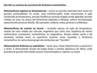 São três os cenários de ocorrência do fenômeno metamórfico:
Metamorfismo regional ou dinamotermal – ocorre em grande extensões bem como em
grandes profundidades na crosta. Suas transformações estão relacionadas à ação
combinada da temperatura, pressão litosférica e pressão dirigida sendo aplicadas durante
milhões de anos. As rochas são fortemente dobradas e falhadas, sofrem recristalização,
apresentando estrutura foliada. São exemplos: ardósias, xistos, gnaisses e anfibolitos.
Metamorfismo de contato ou termal – resultado apenas da ação da temperatura,
através do calor cedido por intrusão magmática que corta uma seqüência de rochas
sedimentares encaixantes, metamórficas ou magmáticas. Através destes cortes e do
constante contato entre as superfícies teremos como resultado o fenômeno
metamórfico. As rochas deste grupo são conhecidas por “hornfels”.
Metamorfismo dinâmico ou cataclástico – neste caso, o fator determinante e exclusivo é
o atrito. É desenvolvido através de longas faixas e estreita adjacência de falhas, onde
pressões de grande intensidade causam movimentações e rupturas na crosta.
 