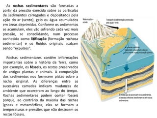 As rochas sedimentares são formadas a
partir da pressão exercida sobre as partículas
de sedimentos carregados e depositados pela
ação do ar (vento), gelo ou água acumulados
em áreas deprimidas. Conforme os sedimentos
se acumulam, eles vão sofrendo cada vez mais
pressão, se consolidando, num processo
conhecido como litificação (formação rochosa
sedimentar) e os fluidos originais acabam
sendo "expulsos".
Rochas sedimentares contêm informações
importantes sobre a história da Terra, como
por exemplo, os fósseis, os restos preservados
de antigas plantas e animais. A composição
dos sedimentos nos fornecem pistas sobre a
rocha original. As diferenças entre as
sucessivas camadas indicam mudanças de
ambiente que ocorreram ao longo do tempo.
Rochas sedimentares podem conter fósseis
porque, ao contrário da maioria das rochas
ígneas e metamórficas, elas se formam a
temperaturas e pressões que não destroem os
restos fósseis.
 
