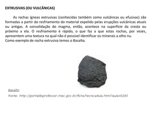 EXTRUSIVAS (OU VULCÂNICAS)
As rochas ígneas extrusivas (conhecidas também como vulcânicas ou efusivas) são
formadas a partir do resfriamento do material expelido pelas erupções vulcânicas atuais
ou antigas. A consolidação do magma, então, acontece na superfície da crosta ou
próximo a ela. O resfriamento é rápido, o que faz a que estas rochas, por vezes,
apresentem uma textura na qual não é possível identificar os minerais a olho nu.
Como exemplo de rocha extrusiva temos o Basalto.
 