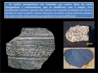 As rochas metamórficas são formadas por outros tipos de rocha
(magmáticas e sedimentares), que se modificam com o tempo. Essa
modificação acontece quando elas entram nas camadas profundas da Terra e,
devido ao calor existente, sofrem alterações ou ainda, porque estavam embaixo
de outras rochas mais pesadas que ajudaram na sua modificação.
 