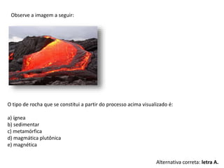 Observe a imagem a seguir:
O tipo de rocha que se constitui a partir do processo acima visualizado é:
a) ígnea
b) sedimentar
c) metamórfica
d) magmática plutônica
e) magnética
Alternativa correta: letra A.
 