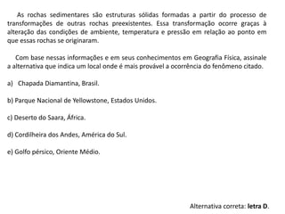 As rochas sedimentares são estruturas sólidas formadas a partir do processo de
transformações de outras rochas preexistentes. Essa transformação ocorre graças à
alteração das condições de ambiente, temperatura e pressão em relação ao ponto em
que essas rochas se originaram.
Com base nessas informações e em seus conhecimentos em Geografia Física, assinale
a alternativa que indica um local onde é mais provável a ocorrência do fenômeno citado.
a) Chapada Diamantina, Brasil.
b) Parque Nacional de Yellowstone, Estados Unidos.
c) Deserto do Saara, África.
d) Cordilheira dos Andes, América do Sul.
e) Golfo pérsico, Oriente Médio.
Alternativa correta: letra D.
 