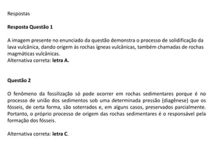Respostas
Resposta Questão 1
A imagem presente no enunciado da questão demonstra o processo de solidificação da
lava vulcânica, dando origem às rochas ígneas vulcânicas, também chamadas de rochas
magmáticas vulcânicas.
Alternativa correta: letra A.
Questão 2
O fenômeno da fossilização só pode ocorrer em rochas sedimentares porque é no
processo de união dos sedimentos sob uma determinada pressão (diagênese) que os
fósseis, de certa forma, são soterrados e, em alguns casos, preservados parcialmente.
Portanto, o próprio processo de origem das rochas sedimentares é o responsável pela
formação dos fósseis.
Alternativa correta: letra C.
 