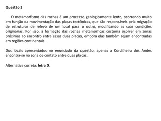 Questão 3
O metamorfismo das rochas é um processo geologicamente lento, ocorrendo muito
em função da movimentação das placas tectônicas, que são responsáveis pela migração
de estruturas de relevo de um local para o outro, modificando as suas condições
originárias. Por isso, a formação das rochas metamórficas costuma ocorrer em zonas
próximas ao encontro entre essas duas placas, embora elas também sejam encontradas
em regiões continentais.
Dos locais apresentados no enunciado da questão, apenas a Cordilheira dos Andes
encontra-se na zona de contato entre duas placas.
Alternativa correta: letra D.
 