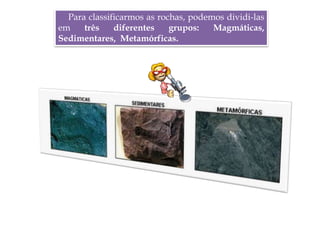 Para classificarmos as rochas, podemos dividi-las
em três diferentes grupos: Magmáticas,
Sedimentares, Metamórficas.
 