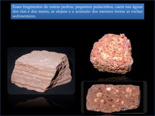 Esses fragmentos de outras pedras, pequenos pedacinhos, caem nas águas
dos rios e dos mares, se alojam e o acúmulo dos mesmos forma as rochas
sedimentares.
 