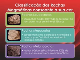 Classificação das Rochas
Magmáticas consoante a sua cor
Rochas Leucocratas
• são rochas ácidas (elevada % de sílica), de
tom claro, ricas em minerais félsicos
Rochas Mesocratas
• apresentam uma coloração intermédia e
uma proporção idêntica de minerais
félsicos e máficos
Rochas Melanocratas
• rochas básicas (sílica inferior a 50%), de
tons escuros e rica em minerais máficos
 