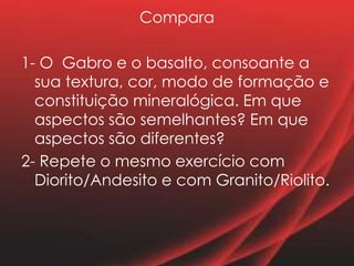 Compara
1- O Gabro e o basalto, consoante a
sua textura, cor, modo de formação e
constituição mineralógica. Em que
aspectos são semelhantes? Em que
aspectos são diferentes?
2- Repete o mesmo exercício com
Diorito/Andesito e com Granito/Riolito.
 