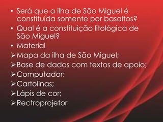 • Será que a ilha de São Miguel é
constituída somente por basaltos?
• Qual é a constituição litológica de
São Miguel?
• Material
Mapa da ilha de São Miguel;
Base de dados com textos de apoio;
Computador;
Cartolinas;
Lápis de cor;
Rectroprojetor
 