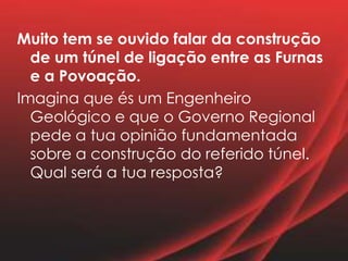 Muito tem se ouvido falar da construção
de um túnel de ligação entre as Furnas
e a Povoação.
Imagina que és um Engenheiro
Geológico e que o Governo Regional
pede a tua opinião fundamentada
sobre a construção do referido túnel.
Qual será a tua resposta?
 