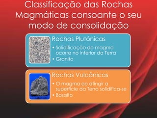 Classificação das Rochas
Magmáticas consoante o seu
modo de consolidação
Rochas Plutónicas
• Solidificação do magma
ocorre no interior da Terra
• Granito
Rochas Vulcânicas
• O magma ao atingir a
superfície da Terra solidifica-se
• Basalto
 