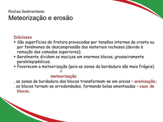10
Diáclases
 São superfícies de fratura provocadas por tensões internas da crosta ou
por fenómenos de descompressão dos materiais rochosos (devido à
remoção das camadas superiores);
 Geralmente dividem os maciços em enormes blocos, grosseiramente
paralelepipédicos;
 Favorecem a meteorização (pois as zonas da bordadura são mais frágeis).

meteorização
. as zonas de bordadura dos blocos transformam-se em areias – arenização;
. os blocos tornam-se arredondados, formando bolas amontoadas – caos de
blocos.
Rochas Sedimentares
Meteorização e erosão
 