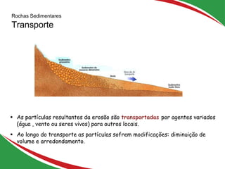 Rochas Sedimentares
Transporte
12
 As partículas resultantes da erosão são transportadas por agentes variados
(água , vento ou seres vivos) para outros locais.
 Ao longo do transporte as partículas sofrem modificações: diminuição de
volume e arredondamento.
 