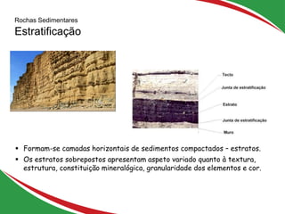 Rochas Sedimentares
Estratificação
14
 Formam-se camadas horizontais de sedimentos compactados – estratos.
 Os estratos sobrepostos apresentam aspeto variado quanto à textura,
estrutura, constituição mineralógica, granularidade dos elementos e cor.
 