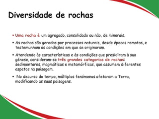 Diversidade de rochas
2
 Uma rocha é um agregado, consolidado ou não, de minerais.
 As rochas são geradas por processos naturais, desde épocas remotas, e
testemunham as condições em que se originaram.
 Atendendo às características e às condições que presidiram à sua
génese, consideram-se três grandes categorias de rochas:
sedimentares, magmáticas e metamórficas, que assumem diferentes
aspetos na paisagem.
 No decurso do tempo, múltiplos fenómenos afetaram a Terra,
modificando as suas paisagens.
 