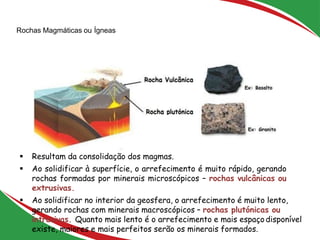 Rochas Magmáticas ou Ígneas
23
 Resultam da consolidação dos magmas.
 Ao solidificar à superfície, o arrefecimento é muito rápido, gerando
rochas formadas por minerais microscópicos – rochas vulcânicas ou
extrusivas.
 Ao solidificar no interior da geosfera, o arrefecimento é muito lento,
gerando rochas com minerais macroscópicos – rochas plutónicas ou
intrusivas. Quanto mais lento é o arrefecimento e mais espaçodisponível
existe, maiores e mais perfeitos serão os minerais formados.
 