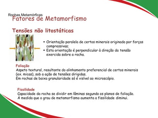 Rochas Metamórficas
Fatores de Metamorfismo
29
Tensões não litostáticas
 Orientação paralela de certos minerais originada por forças
compressivas;
 Esta orientação é perpendicular à direção da tensão
exercida sobre a rocha.
Foliação
Aspeto textural, resultante do alinhamento preferencial de certos minerais
(ex. micas), sob a ação de tensões dirigidas.
Em rochas de baixa granularidade só é visível ao microscópio.
Fissilidade
Capacidade da rocha se dividir em lâminas segundo os planos de foliação.
À medida que o grau de metamorfismo aumenta a fissilidade diminui.
 