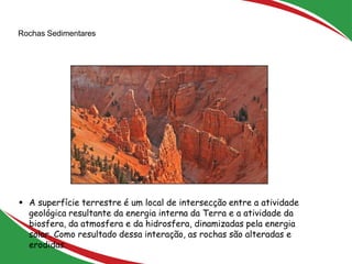 Rochas Sedimentares
4
 A superfície terrestre é um local de intersecção entre a atividade
geológica resultante da energia interna da Terra e a atividade da
biosfera, da atmosfera e da hidrosfera, dinamizadas pela energia
solar. Como resultado dessa interação, as rochas são alteradas e
erodidas.
 