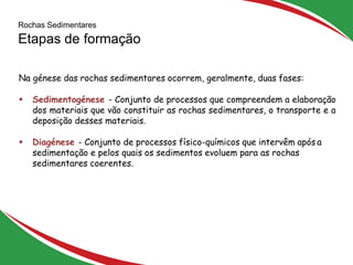 Rochas Sedimentares
Etapas de formação
6
Na génese das rochas sedimentares ocorrem, geralmente, duas fases:
 Sedimentogénese - Conjunto de processos que compreendem a elaboração
dos materiais que vão constituir as rochas sedimentares, o transporte e a
deposição desses materiais.
 Diagénese - Conjunto de processos físico-químicos que intervêm após a
sedimentação e pelos quais os sedimentos evoluem para as rochas
sedimentares coerentes.
 
