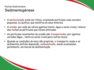 Rochas Sedimentares
Sedimentogénese
8
 A meteorização pode ser física, originando partículas cada vezmais
pequenas, ou química, que modifica os seus minerais.
 A erosão, por ação de vários agentes (vento, água e seres vivos), remove
das rochas as partículas que foram alteradas.
 As partículas resultantes da erosão são transportadas por agentes
variados (água , vento ou seres vivos) para outros locais.
 Quando as condições do meio são propícias, o transporte cessa e os
sedimentos sofrem deposição, sedimentação, sendo acumulados,
geralmente, em bacias de sedimentação.
 
