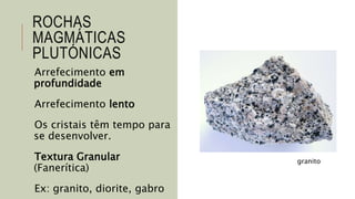 ROCHAS
MAGMÁTICAS
PLUTÓNICAS
Arrefecimento em
profundidade
Arrefecimento lento
Os cristais têm tempo para
se desenvolver.
Textura Granular
(Fanerítica)
Ex: granito, diorite, gabro
granito
 