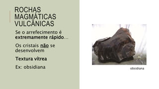 ROCHAS
MAGMÁTICAS
VULCÂNICAS
Se o arrefecimento é
extremamente rápido…
Os cristais não se
desenvolvem
Textura vítrea
Ex: obsidiana obsidiana
 