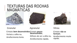 TEXTURAS DAS ROCHAS
MAGMÁTICAS
Cristais pouco
desenvolvidos,
Difíceis de ver a olho nu.
Arrefecimento rápido.
Cristais bem desenvolvidos,
Visíveis a olho nu.
Arrefecimento lento.
Agranular
Cristais não se
formam.
Arrefecimento muito
rápido.
VítreaGranular
granito
basalto
obsidianabasaltogranito
 
