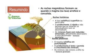 Rochas Vulcânicas
• A lava solidifica à superfície ou
perto dela.
• O arrefecimento é rápido e não
permite que os minerais se
individualizem nem se
desenvolvam.
• Os minerais ficam com reduzidas
dimensões, dificilmente observáveis
à vista desarmada – textura
agranular.
• As rochas magmáticas formam-se
quando o magma (ou lava) arrefece e
consolida.
Rochas plutónicas
• O magma solidifica em
profundidade.
• O arrefecimento é lento e permite
o crescimento dos minerais.
• Os minerais são visíveis a olho nu
– textura granular.
Resumindo
 