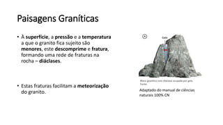 Paisagens Graníticas
• À superfície, a pressão e a temperatura
a que o granito fica sujeito são
menores, este descomprime e fratura,
formando uma rede de fraturas na
rocha – diáclases.
• Estas fraturas facilitam a meteorização
do granito.
Bloco granítico com diáclase ocupada por gelo.
Fonte:
Adaptado do manual de ciências
naturais 100% CN
 