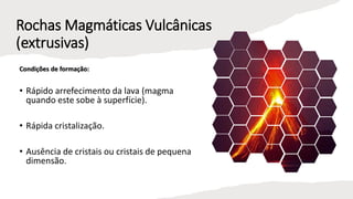 Rochas Magmáticas Vulcânicas
(extrusivas)
Condições de formação:
• Rápido arrefecimento da lava (magma
quando este sobe à superfície).
• Rápida cristalização.
• Ausência de cristais ou cristais de pequena
dimensão.
 