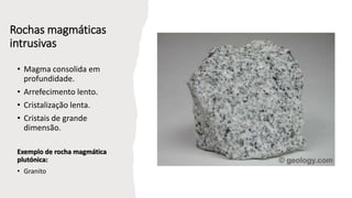 Rochas magmáticas
intrusivas
• Magma consolida em
profundidade.
• Arrefecimento lento.
• Cristalização lenta.
• Cristais de grande
dimensão.
Exemplo de rocha magmática
plutónica:
• Granito
 