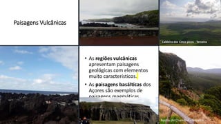 Paisagens Vulcânicas
• As regiões vulcânicas
apresentam paisagens
geológicas com elementos
muito característicos.
• As paisagens basálticas dos
Açores são exemplos de
paisagens magmáticas
vulcânicas.
Caldeira dos Cinco picos - Terceira
Rocha do Chambre - Terceira
 