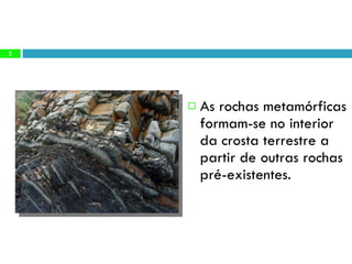 As rochas metamórficas formam-se no interior da crosta terrestre a partir de outras rochas pré-existentes. 