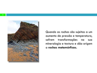 Quando as rochas são sujeitas a um aumento de pressão e temperatura, sofrem transformações na sua mineralogia e textura e dão origem a  rochas metamórficas.  