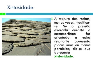 Xistosidade A textura das rochas, muitas vezes, modifica-se. Se a pressão exercida durante o metamorfismo for orientada, a rocha resultante apresenta placas mais ou menos paralelas; diz-se que apresenta  xistosidade . 