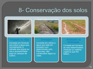 Irrigação ou rega
Consiste em fornecer
aos solos a água que,
normalmente, é
retirada dos poços ou
rios e encaminhada
para os campos de
cultivo.
Drenagem
Consiste em retirar a
água que está em
excesso num
determinado solo.
Para isso, são
construídos regos ou
valas.
Adubação ou
fertilização
Consiste em fornecer
ao solo determinados
minerais ou matéria
orgânica que lhe
faltam.
16
 
