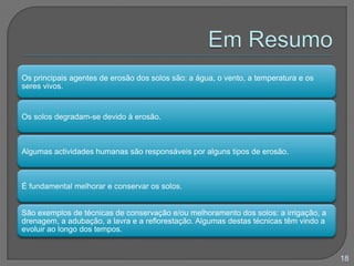 Os principais agentes de erosão dos solos são: a água, o vento, a temperatura e os
seres vivos.
Os solos degradam-se devido à erosão.
Algumas actividades humanas são responsáveis por alguns tipos de erosão.
É fundamental melhorar e conservar os solos.
São exemplos de técnicas de conservação e/ou melhoramento dos solos: a irrigação, a
drenagem, a adubação, a lavra e a reflorestação. Algumas destas técnicas têm vindo a
evoluir ao longo dos tempos.
18
 