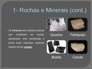  Os minerais são unidades básicas
que constituem as rochas;
apresentam uma constituição e
forma muito ordenada, podendo
mesmo formar cristais.
Quartzo Feldspato
Biotite Calcite
3
 