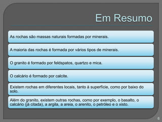 As rochas são massas naturais formadas por minerais.
A maioria das rochas é formada por vários tipos de minerais.
O granito é formado por feldspatos, quartzo e mica.
O calcário é formado por calcite.
Existem rochas em diferentes locais, tanto à superfície, como por baixo do
solo.
Além do granito, existem outras rochas, como por exemplo, o basalto, o
calcário (já citada), a argila, a areia, o arenito, o petróleo e o xisto.
6
 