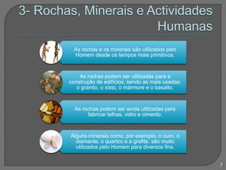 As rochas e os minerais são utilizados pelo
Homem desde os tempos mais primitivos.
As rochas podem ser utilizadas para a
construção de edifícios, sendo as mais usadas:
o granito, o xisto, o mármore e o basalto.
As rochas podem ser ainda utilizadas para
fabricar telhas, vidro e cimento.
Alguns minerais como, por exemplo, o ouro, o
diamante, o quartzo e a grafite, são muito
utilizados pelo Homem para diversos fins.
7
 